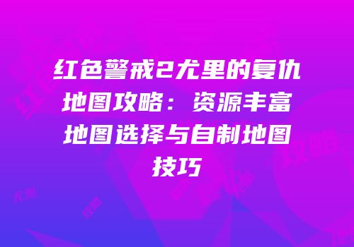 红色警戒2尤里的复仇地图攻略：资源丰富地图选择与自制地图技巧