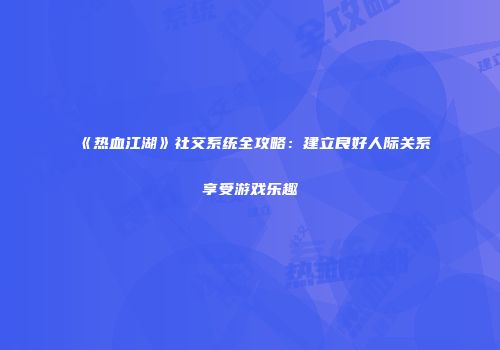 《热血江湖》社交系统全攻略：建立良好人际关系享受游戏乐趣