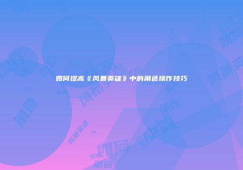 如何提高《风暴英雄》中的角色操作技巧