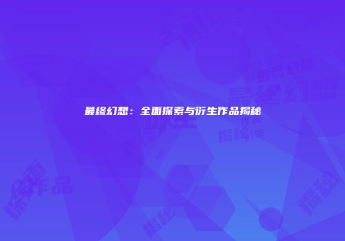 最终幻想：全面探索与衍生作品揭秘