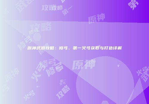 原神武器攻略：修弓、第一火弓获取与打造详解