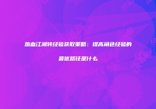 热血江湖转经验获取策略：提高角色经验的最优路径是什么
