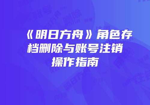 《明日方舟》角色存档删除与账号注销操作指南