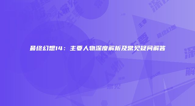 最终幻想14：主要人物深度解析及常见疑问解答