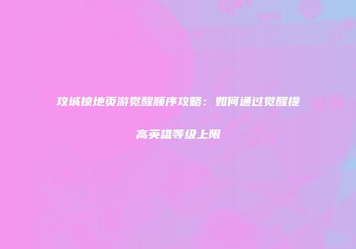 攻城掠地页游觉醒顺序攻略:如何通过觉醒提高英雄等级上限
