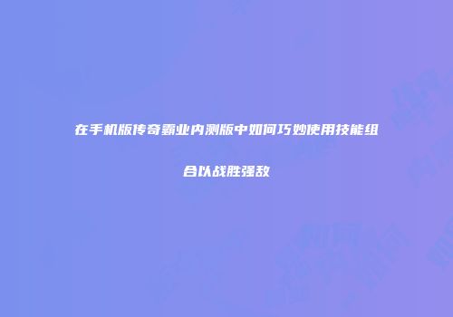 在手机版传奇霸业内测版中如何巧妙使用技能组合以战胜强敌