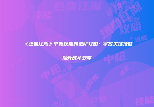 《热血江湖》中枪技能的进阶攻略：掌握关键技能提升战斗效率