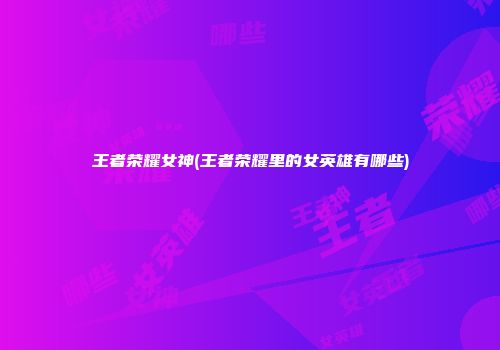 王者荣耀女神(王者荣耀里的女英雄有哪些)