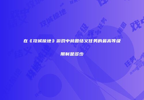在《攻城掠地》游戏中桃园结义任务的最高等级限制是多少