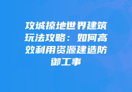 攻城掠地世界建筑玩法攻略：如何高效利用资源建造防御工事