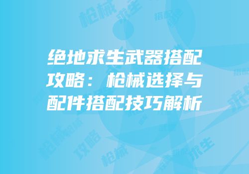 绝地求生武器搭配攻略：枪械选择与配件搭配技巧解析