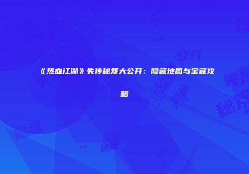 《热血江湖》失传秘笈大公开：隐藏地图与宝藏攻略