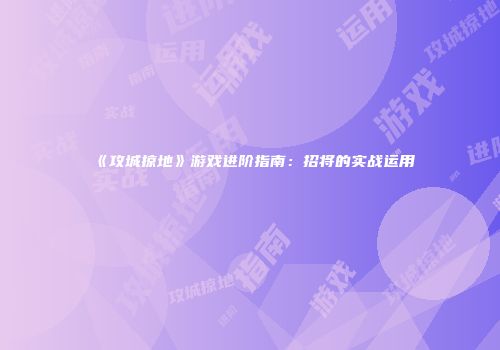 《攻城掠地》游戏进阶指南：招将的实战运用