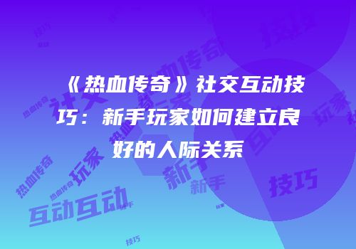 《热血传奇》社交互动技巧：新手玩家如何建立良好的人际关系