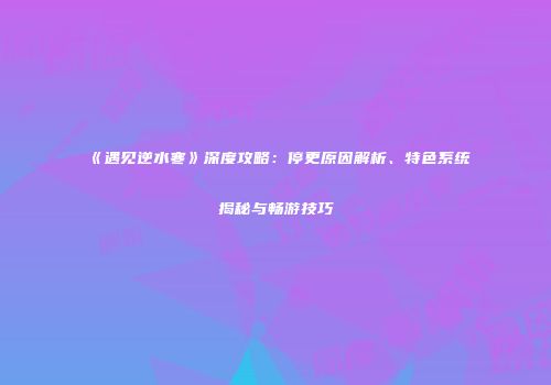 《遇见逆水寒》深度攻略：停更原因解析、特色系统揭秘与畅游技巧