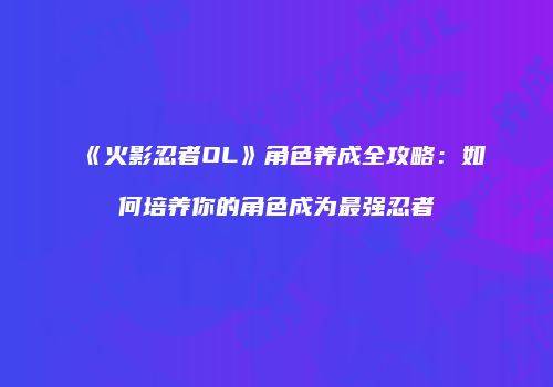 《火影忍者OL》角色养成全攻略：如何培养你的角色成为最强忍者