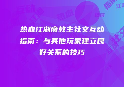 热血江湖魔教主社交互动指南：与其他玩家建立良好关系的技巧