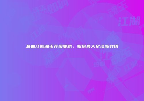 热血江湖魂玉升级策略：如何最大化资源效用