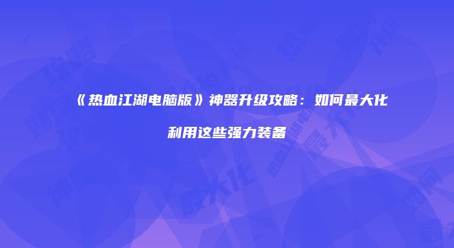 《热血江湖电脑版》神器升级攻略：如何最大化利用这些强力装备