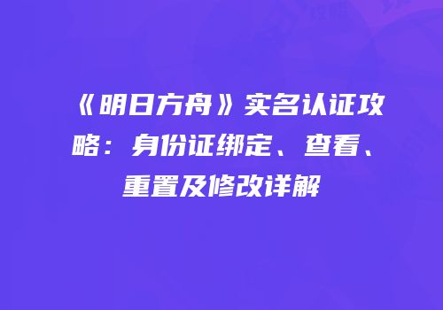 《明日方舟》实名认证攻略：身份证绑定、查看、重置及修改详解