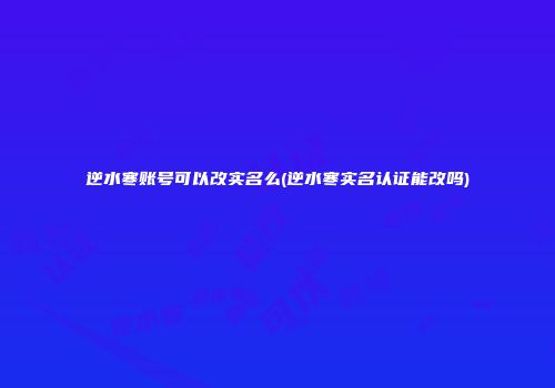 逆水寒账号可以改实名么(逆水寒实名认证能改吗)