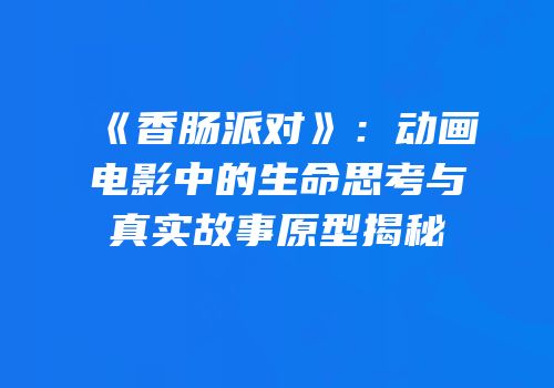 《香肠派对》：动画电影中的生命思考与真实故事原型揭秘