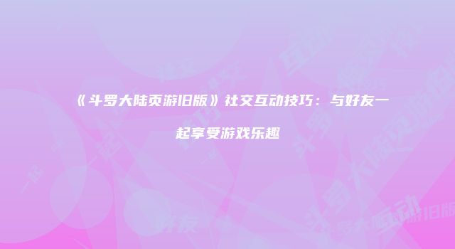 《斗罗大陆页游旧版》社交互动技巧：与好友一起享受游戏乐趣