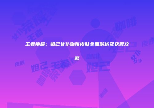 王者荣耀：妲己女仆咖啡皮肤全面解析及获取攻略