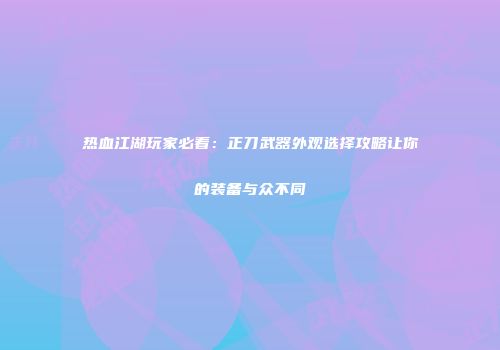 热血江湖玩家必看：正刀武器外观选择攻略让你的装备与众不同