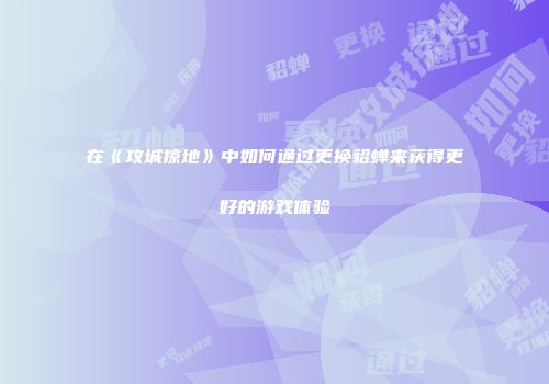 在《攻城掠地》中如何通过更换貂蝉来获得更好的游戏体验