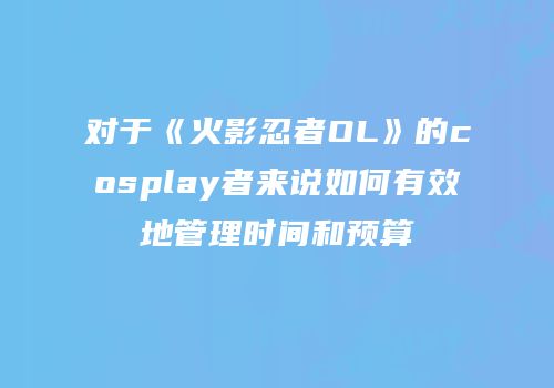 对于《火影忍者OL》的cosplay者来说如何有效地管理时间和预算