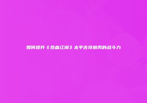 如何提升《热血江湖》太平吉祥披风的战斗力