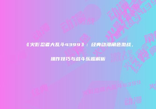 《火影忍者大乱斗4399》：经典动漫角色激战，操作技巧与战斗乐趣解析