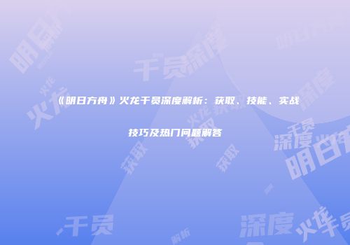 《明日方舟》火龙干员深度解析：获取、技能、实战技巧及热门问题解答