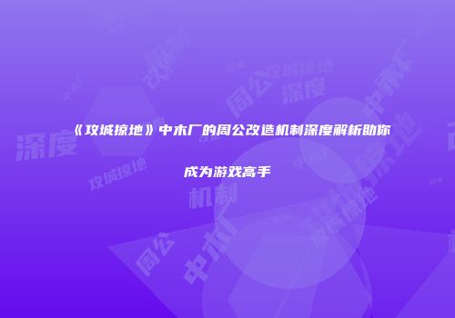 《攻城掠地》中木厂的周公改造机制深度解析助你成为游戏高手
