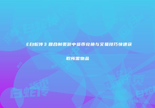 《白蛇传》回合制页游中货币兑换与交易技巧快速获取所需物品