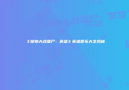 《植物大战僵尸：英雄》英雄音乐大全揭秘