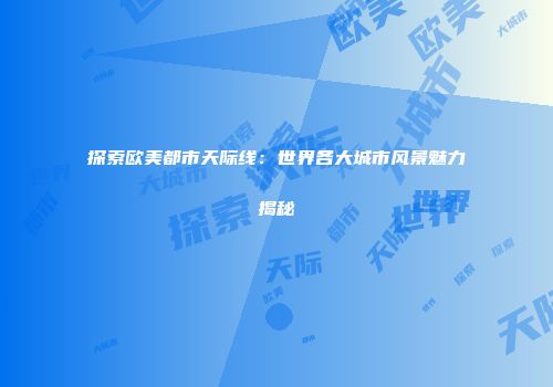 探索欧美都市天际线：世界各大城市风景魅力揭秘