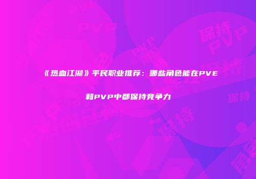 《热血江湖》平民职业推荐：哪些角色能在PVE和PVP中都保持竞争力