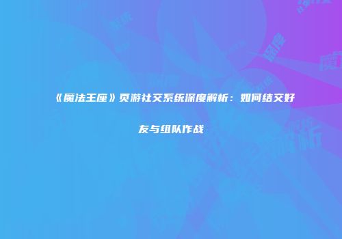 《魔法王座》页游社交系统深度解析：如何结交好友与组队作战