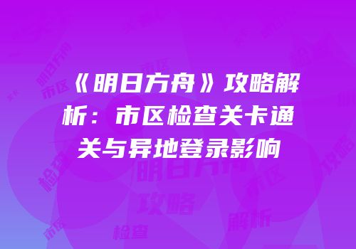 《明日方舟》攻略解析：市区检查关卡通关与异地登录影响
