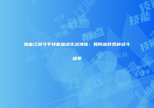 热血江湖弓手技能加点实战演练:如何应对各种战斗场景