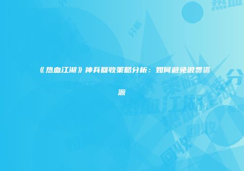 《热血江湖》神兵回收策略分析：如何避免浪费资源
