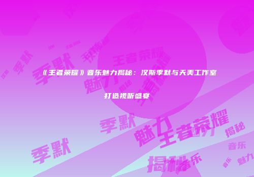 《王者荣耀》音乐魅力揭秘：汉斯季默与天美工作室打造视听盛宴