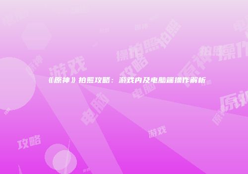 《原神》拍照攻略：游戏内及电脑端操作解析