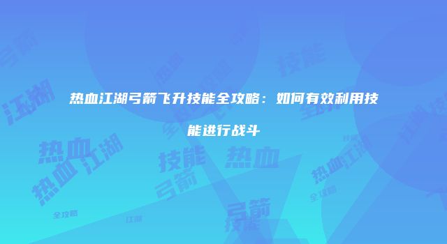 热血江湖弓箭飞升技能全攻略：如何有效利用技能进行战斗