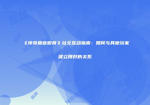 《传奇霸业傲骨》社交互动指南：如何与其他玩家建立良好的关系