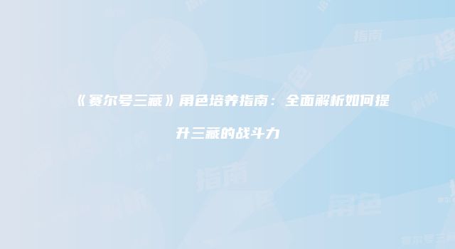 《赛尔号三藏》角色培养指南：全面解析如何提升三藏的战斗力