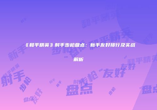 《和平精英》射手步枪盘点：新手友好排行及实战解析