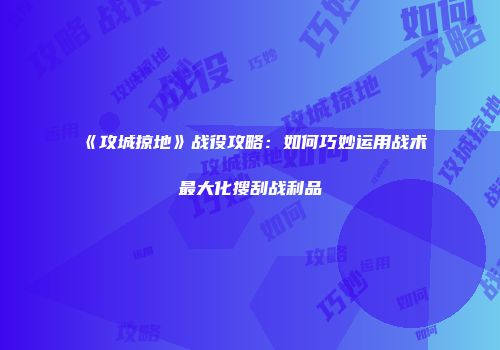 《攻城掠地》战役攻略：如何巧妙运用战术最大化搜刮战利品